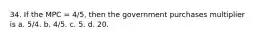 34. If the MPC = 4/5, then the government purchases multiplier is a. 5/4. b. 4/5. c. 5. d. 20.