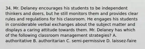 34. Mr. Delaney encourages his students to be independent thinkers and doers, but he still monitors them and provides clear rules and regulations for his classroom. He engages his students in considerable verbal exchanges about the subject matter and displays a caring attitude towards them. Mr. Delaney has which of the following classroom management strategies? A. authoritative B. authoritarian C. semi-permissive D. laissez-faire