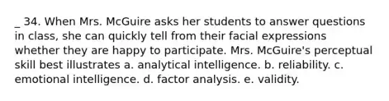 _ 34. When Mrs. McGuire asks her students to answer questions in class, she can quickly tell from their facial expressions whether they are happy to participate. Mrs. McGuire's perceptual skill best illustrates a. analytical intelligence. b. reliability. c. emotional intelligence. d. factor analysis. e. validity.