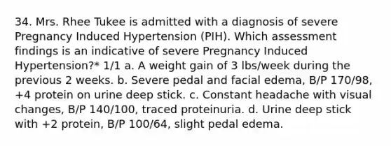 34. Mrs. Rhee Tukee is admitted with a diagnosis of severe Pregnancy Induced Hypertension (PIH). Which assessment findings is an indicative of severe Pregnancy Induced Hypertension?* 1/1 a. A weight gain of 3 lbs/week during the previous 2 weeks. b. Severe pedal and facial edema, B/P 170/98, +4 protein on urine deep stick. c. Constant headache with visual changes, B/P 140/100, traced proteinuria. d. Urine deep stick with +2 protein, B/P 100/64, slight pedal edema.