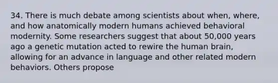 34. There is much debate among scientists about when, where, and how anatomically modern humans achieved behavioral modernity. Some researchers suggest that about 50,000 years ago a genetic mutation acted to rewire the human brain, allowing for an advance in language and other related modern behaviors. Others propose