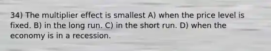 34) The multiplier effect is smallest A) when the price level is fixed. B) in the long run. C) in the short run. D) when the economy is in a recession.