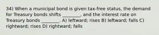 34) When a municipal bond is given tax-free status, the demand for Treasury bonds shifts ________, and the interest rate on Treasury bonds ________. A) leftward; rises B) leftward; falls C) rightward; rises D) rightward; falls