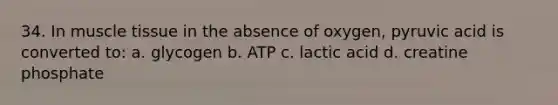 34. In muscle tissue in the absence of oxygen, pyruvic acid is converted to: a. glycogen b. ATP c. lactic acid d. creatine phosphate