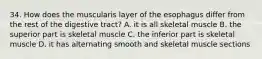 34. How does the muscularis layer of the esophagus differ from the rest of the digestive tract? A. it is all skeletal muscle B. the superior part is skeletal muscle C. the inferior part is skeletal muscle D. it has alternating smooth and skeletal muscle sections