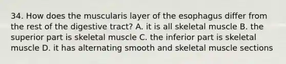 34. How does the muscularis layer of the esophagus differ from the rest of the digestive tract? A. it is all skeletal muscle B. the superior part is skeletal muscle C. the inferior part is skeletal muscle D. it has alternating smooth and skeletal muscle sections