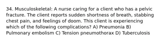 34. Musculoskeletal: A nurse caring for a client who has a pelvic fracture. The client reports sudden shortness of breath, stabbing chest pain, and feelings of doom. This client is experiencing which of the following complications? A) Pneumonia B) Pulmonary embolism C) Tension pneumothorax D) Tuberculosis