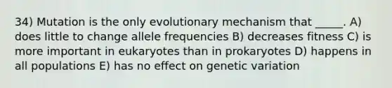 34) Mutation is the only evolutionary mechanism that _____. A) does little to change allele frequencies B) decreases fitness C) is more important in eukaryotes than in prokaryotes D) happens in all populations E) has no effect on genetic variation