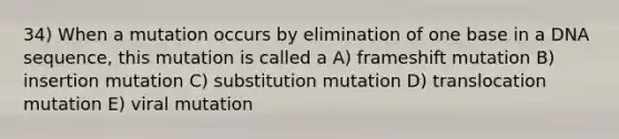 34) When a mutation occurs by elimination of one base in a DNA sequence, this mutation is called a A) frameshift mutation B) insertion mutation C) substitution mutation D) translocation mutation E) viral mutation