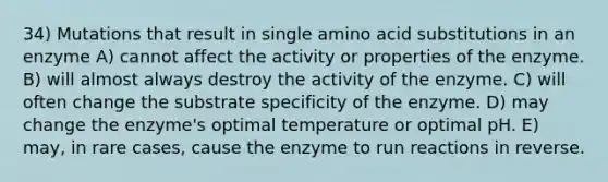 34) Mutations that result in single amino acid substitutions in an enzyme A) cannot affect the activity or properties of the enzyme. B) will almost always destroy the activity of the enzyme. C) will often change the substrate specificity of the enzyme. D) may change the enzyme's optimal temperature or optimal pH. E) may, in rare cases, cause the enzyme to run reactions in reverse.