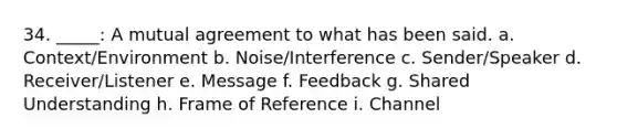 34. _____: A mutual agreement to what has been said. a. Context/Environment b. Noise/Interference c. Sender/Speaker d. Receiver/Listener e. Message f. Feedback g. Shared Understanding h. Frame of Reference i. Channel