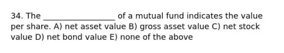 34. The __________________ of a mutual fund indicates the value per share. A) net asset value B) gross asset value C) net stock value D) net bond value E) none of the above