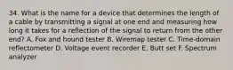 34. What is the name for a device that determines the length of a cable by transmitting a signal at one end and measuring how long it takes for a reflection of the signal to return from the other end? A. Fox and hound tester B. Wiremap tester C. Time-domain reflectometer D. Voltage event recorder E. Butt set F. Spectrum analyzer