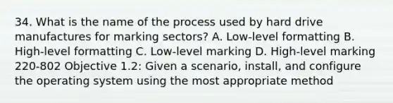 34. What is the name of the process used by hard drive manufactures for marking sectors? A. Low-level formatting B. High-level formatting C. Low-level marking D. High-level marking 220-802 Objective 1.2: Given a scenario, install, and configure the operating system using the most appropriate method