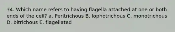 34. Which name refers to having flagella attached at one or both ends of the cell? a. Peritrichous B. lophotrichous C. monotrichous D. bitrichous E. flagellated