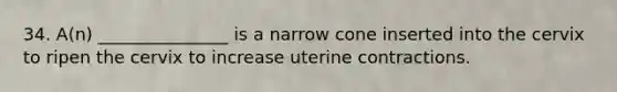 34. A(n) _______________ is a narrow cone inserted into the cervix to ripen the cervix to increase uterine contractions.