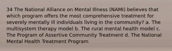 34 The National Alliance on Mental Illness (NAMI) believes that which program offers the most comprehensive treatment for severely mentally ill individuals living in the community? a. The multisystem therapy model b. The rural mental health model c. The Program of Assertive Community Treatment d. The National Mental Health Treatment Program