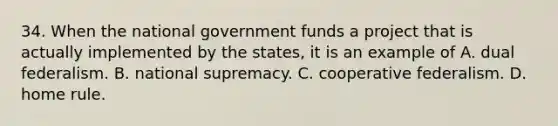 34. When the national government funds a project that is actually implemented by the states, it is an example of A. dual federalism. B. national supremacy. C. cooperative federalism. D. home rule.