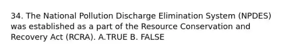 34. The National Pollution Discharge Elimination System (NPDES) was established as a part of the Resource Conservation and Recovery Act (RCRA). A.TRUE B. FALSE