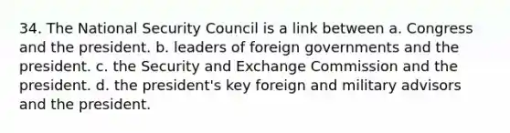 34. The National Security Council is a link between a. Congress and the president. b. leaders of foreign governments and the president. c. the Security and Exchange Commission and the president. d. the president's key foreign and military advisors and the president.