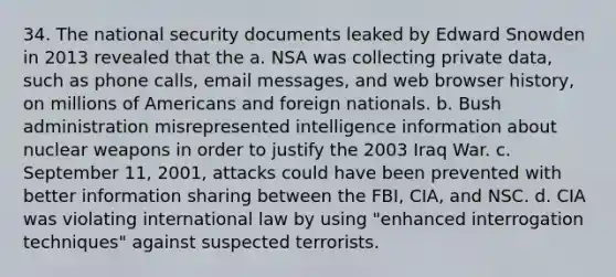 34. The national security documents leaked by Edward Snowden in 2013 revealed that the a. NSA was collecting private data, such as phone calls, email messages, and web browser history, on millions of Americans and foreign nationals. b. Bush administration misrepresented intelligence information about nuclear weapons in order to justify the 2003 Iraq War. c. September 11, 2001, attacks could have been prevented with better information sharing between the FBI, CIA, and NSC. d. CIA was violating international law by using "enhanced interrogation techniques" against suspected terrorists.