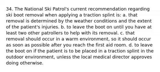 34. The National Ski Patrol's current recommendation regarding ski boot removal when applying a traction splint is: a. that removal is determined by the weather conditions and the extent of the patient's injuries. b. to leave the boot on until you have at least two other patrollers to help with its removal. c. that removal should occur in a warm environment, so it should occur as soon as possible after you reach the first aid room. d. to leave the boot on if the patient is to be placed in a traction splint in the outdoor environment, unless the local medical director approves doing otherwise.