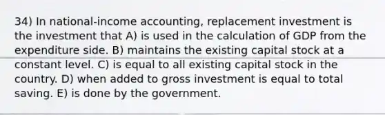 34) In national-income accounting, replacement investment is the investment that A) is used in the calculation of GDP from the expenditure side. B) maintains the existing capital stock at a constant level. C) is equal to all existing capital stock in the country. D) when added to gross investment is equal to total saving. E) is done by the government.