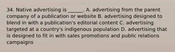 34. Native advertising is ______. A. advertising from the parent company of a publication or website B. advertising designed to blend in with a publication's editorial content C. advertising targeted at a country's indigenous population D. advertising that is designed to fit in with sales promotions and public relations campaigns