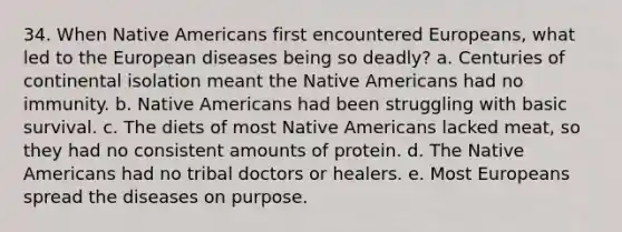 34. When Native Americans first encountered Europeans, what led to the European diseases being so deadly? a. Centuries of continental isolation meant the Native Americans had no immunity. b. Native Americans had been struggling with basic survival. c. The diets of most Native Americans lacked meat, so they had no consistent amounts of protein. d. The Native Americans had no tribal doctors or healers. e. Most Europeans spread the diseases on purpose.