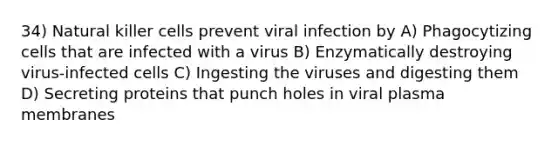 34) Natural killer cells prevent viral infection by A) Phagocytizing cells that are infected with a virus B) Enzymatically destroying virus-infected cells C) Ingesting the viruses and digesting them D) Secreting proteins that punch holes in viral plasma membranes