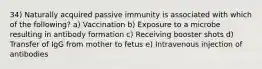 34) Naturally acquired passive immunity is associated with which of the following? a) Vaccination b) Exposure to a microbe resulting in antibody formation c) Receiving booster shots d) Transfer of IgG from mother to fetus e) Intravenous injection of antibodies