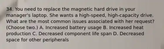 34. You need to replace the magnetic hard drive in your manager's laptop. She wants a high-speed, high-capacity drive. What are the most common issues associated with her request? (Choose two.) A. Increased battery usage B. Increased heat production C. Decreased component life span D. Decreased space for other peripherals