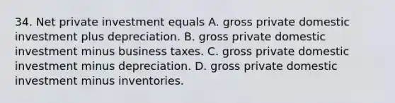 34. Net private investment equals A. gross private domestic investment plus depreciation. B. gross private domestic investment minus business taxes. C. gross private domestic investment minus depreciation. D. gross private domestic investment minus inventories.