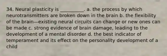 34. Neural plasticity is __________. a. the process by which neurotransmitters are broken down in the brain b. the flexibility of the brain—existing neural circuits can change or new ones can be made c. strong evidence of brain damage, leading to the development of a mental disorder d. the best indicator of temperament and its effect on the personality development of a child