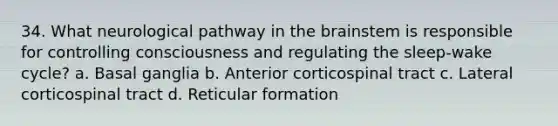 34. What neurological pathway in the brainstem is responsible for controlling consciousness and regulating the sleep-wake cycle? a. Basal ganglia b. Anterior corticospinal tract c. Lateral corticospinal tract d. Reticular formation