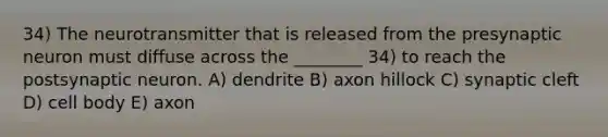 34) The neurotransmitter that is released from the presynaptic neuron must diffuse across the ________ 34) to reach the postsynaptic neuron. A) dendrite B) axon hillock C) synaptic cleft D) cell body E) axon