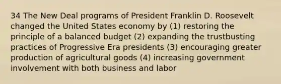 34 The New Deal programs of President Franklin D. Roosevelt changed the United States economy by (1) restoring the principle of a balanced budget (2) expanding the trustbusting practices of Progressive Era presidents (3) encouraging greater production of agricultural goods (4) increasing government involvement with both business and labor