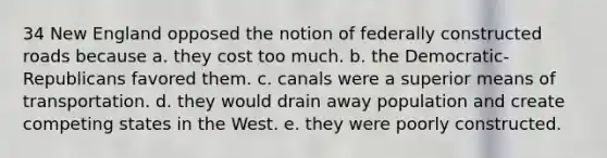 34 New England opposed the notion of federally constructed roads because a. they cost too much. b. the Democratic-Republicans favored them. c. canals were a superior means of transportation. d. they would drain away population and create competing states in the West. e. they were poorly constructed.