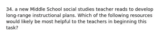 34. a new Middle School social studies teacher reads to develop long-range instructional plans. Which of the following resources would likely be most helpful to the teachers in beginning this task?