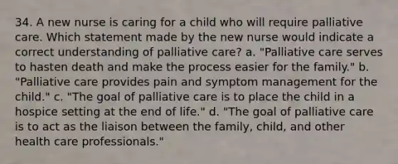 34. A new nurse is caring for a child who will require palliative care. Which statement made by the new nurse would indicate a correct understanding of palliative care? a. "Palliative care serves to hasten death and make the process easier for the family." b. "Palliative care provides pain and symptom management for the child." c. "The goal of palliative care is to place the child in a hospice setting at the end of life." d. "The goal of palliative care is to act as the liaison between the family, child, and other health care professionals."