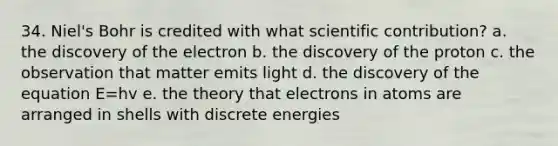 34. Niel's Bohr is credited with what scientific contribution? a. the discovery of the electron b. the discovery of the proton c. the observation that matter emits light d. the discovery of the equation E=hv e. the theory that electrons in atoms are arranged in shells with discrete energies