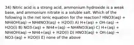 34) Nitric acid is a strong acid, ammonium hydroxide is a weak base, and ammonium nitrate is a soluble salt. Which of the following is the net ionic equation for the reaction? HNO3(aq) + NH4OH(aq) → NH4NO3(aq) + H2O(l) A) H+(aq) + OH-(aq) → H2O(l) B) NO3-(aq) + NH4+(aq) → NH4NO3(aq) C) H+(aq) + NH4OH(aq) → NH4+(aq) + H2O(l) D) HNO3(aq) + OH-(aq) → NO3-(aq) + H2O(l) E) none of the above