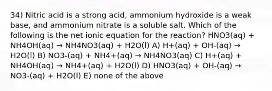 34) Nitric acid is a strong acid, ammonium hydroxide is a weak base, and ammonium nitrate is a soluble salt. Which of the following is the net ionic equation for the reaction? HNO3(aq) + NH4OH(aq) → NH4NO3(aq) + H2O(l) A) H+(aq) + OH-(aq) → H2O(l) B) NO3-(aq) + NH4+(aq) → NH4NO3(aq) C) H+(aq) + NH4OH(aq) → NH4+(aq) + H2O(l) D) HNO3(aq) + OH-(aq) → NO3-(aq) + H2O(l) E) none of the above