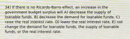 34) If there is no Ricardo-Barro effect, an increase in the government budget surplus will A) decrease the supply of loanable funds. B) decrease the demand for loanable funds. C) raise the real interest rate. D) lower the real interest rate. E) not change the demand for loanable funds, the supply of loanable funds, or the real interest rate.