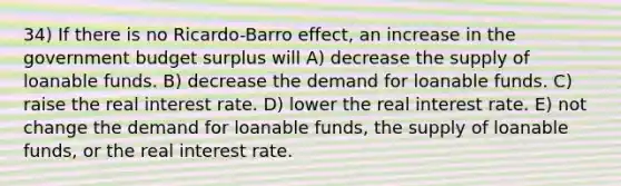 34) If there is no Ricardo-Barro effect, an increase in the government budget surplus will A) decrease the supply of loanable funds. B) decrease the demand for loanable funds. C) raise the real interest rate. D) lower the real interest rate. E) not change the demand for loanable funds, the supply of loanable funds, or the real interest rate.