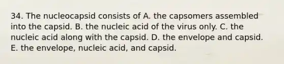 34. The nucleocapsid consists of A. the capsomers assembled into the capsid. B. the nucleic acid of the virus only. C. the nucleic acid along with the capsid. D. the envelope and capsid. E. the envelope, nucleic acid, and capsid.