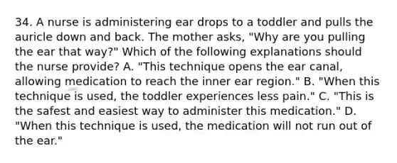 34. A nurse is administering ear drops to a toddler and pulls the auricle down and back. The mother asks, "Why are you pulling the ear that way?" Which of the following explanations should the nurse provide? A. "This technique opens the ear canal, allowing medication to reach the inner ear region." B. "When this technique is used, the toddler experiences less pain." C. "This is the safest and easiest way to administer this medication." D. "When this technique is used, the medication will not run out of the ear."