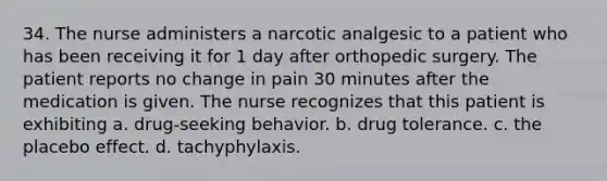 34. The nurse administers a narcotic analgesic to a patient who has been receiving it for 1 day after orthopedic surgery. The patient reports no change in pain 30 minutes after the medication is given. The nurse recognizes that this patient is exhibiting a. drug-seeking behavior. b. drug tolerance. c. the placebo effect. d. tachyphylaxis.