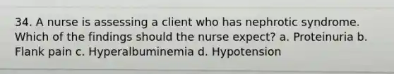 34. A nurse is assessing a client who has nephrotic syndrome. Which of the findings should the nurse expect? a. Proteinuria b. Flank pain c. Hyperalbuminemia d. Hypotension