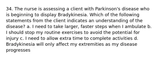 34. The nurse is assessing a client with Parkinson's disease who is beginning to display Bradykinesia. Which of the following statements from the client indicates an understanding of the disease? a. I need to take larger, faster steps when I ambulate b. I should stop my routine exercises to avoid the potential for injury c. I need to allow extra time to complete activities d. Bradykinesia will only affect my extremities as my disease progresses